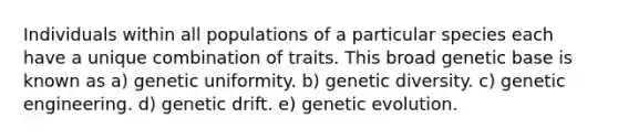 Individuals within all populations of a particular species each have a unique combination of traits. This broad genetic base is known as a) genetic uniformity. b) genetic diversity. c) genetic engineering. d) genetic drift. e) genetic evolution.