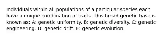 Individuals within all populations of a particular species each have a unique combination of traits. This broad genetic base is known as: A: genetic uniformity. B: genetic diversity. C: genetic engineering. D: genetic drift. E: genetic evolution.