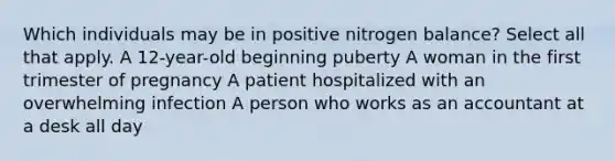 Which individuals may be in positive nitrogen balance? Select all that apply. A 12-year-old beginning puberty A woman in the first trimester of pregnancy A patient hospitalized with an overwhelming infection A person who works as an accountant at a desk all day