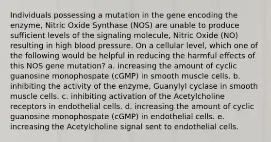 Individuals possessing a mutation in the gene encoding the enzyme, Nitric Oxide Synthase (NOS) are unable to produce sufficient levels of the signaling molecule, Nitric Oxide (NO) resulting in high blood pressure. On a cellular level, which one of the following would be helpful in reducing the harmful effects of this NOS gene mutation? a. increasing the amount of cyclic guanosine monophospate (cGMP) in smooth muscle cells. b. inhibiting the activity of the enzyme, Guanylyl cyclase in smooth muscle cells. c. inhibiting activation of the Acetylcholine receptors in endothelial cells. d. increasing the amount of cyclic guanosine monophospate (cGMP) in endothelial cells. e. increasing the Acetylcholine signal sent to endothelial cells.