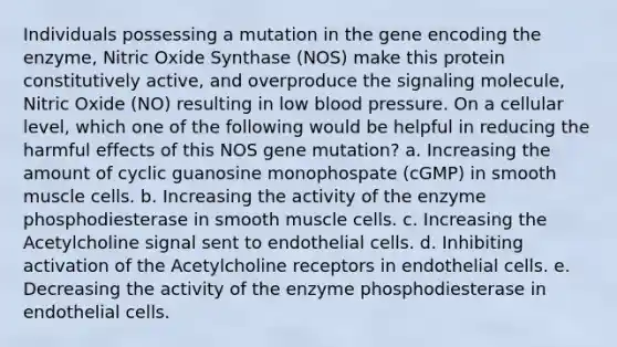 Individuals possessing a mutation in the gene encoding the enzyme, Nitric Oxide Synthase (NOS) make this protein constitutively active, and overproduce the signaling molecule, Nitric Oxide (NO) resulting in low blood pressure. On a cellular level, which one of the following would be helpful in reducing the harmful effects of this NOS gene mutation? a. Increasing the amount of cyclic guanosine monophospate (cGMP) in smooth muscle cells. b. Increasing the activity of the enzyme phosphodiesterase in smooth muscle cells. c. Increasing the Acetylcholine signal sent to endothelial cells. d. Inhibiting activation of the Acetylcholine receptors in endothelial cells. e. Decreasing the activity of the enzyme phosphodiesterase in endothelial cells.