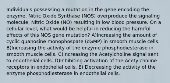 Individuals possessing a mutation in the gene encoding the enzyme, Nitric Oxide Synthase (NOS) overproduce the signaling molecule, Nitric Oxide (NO) resulting in low <a href='https://www.questionai.com/knowledge/kD0HacyPBr-blood-pressure' class='anchor-knowledge'>blood pressure</a>. On a cellular level, what would be helpful in reducing the harmful effects of this NOS gene mutation? A)Increasing the amount of cyclic guanosine monophospate (cGMP) in smooth muscle cells. B)Increasing the activity of the enzyme phosphodiesterase in smooth muscle cells. C)Increasing the Acetylcholine signal sent to endothelial cells. D)Inhibiting activation of the Acetylcholine receptors in endothelial cells. E) Decreasing the activity of the enzyme phosphodiesterase in endothelial cells.