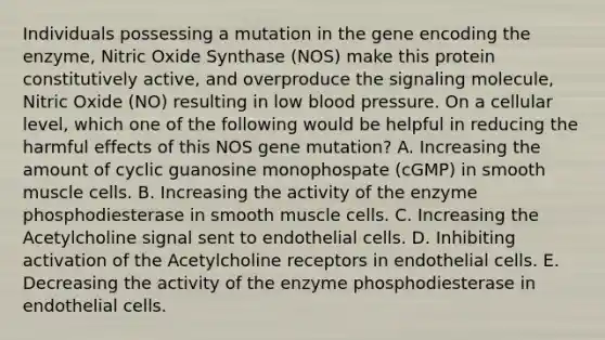 Individuals possessing a mutation in the gene encoding the enzyme, Nitric Oxide Synthase (NOS) make this protein constitutively active, and overproduce the signaling molecule, Nitric Oxide (NO) resulting in low blood pressure. On a cellular level, which one of the following would be helpful in reducing the harmful effects of this NOS gene mutation? A. Increasing the amount of cyclic guanosine monophospate (cGMP) in smooth muscle cells. B. Increasing the activity of the enzyme phosphodiesterase in smooth muscle cells. C. Increasing the Acetylcholine signal sent to endothelial cells. D. Inhibiting activation of the Acetylcholine receptors in endothelial cells. E. Decreasing the activity of the enzyme phosphodiesterase in endothelial cells.