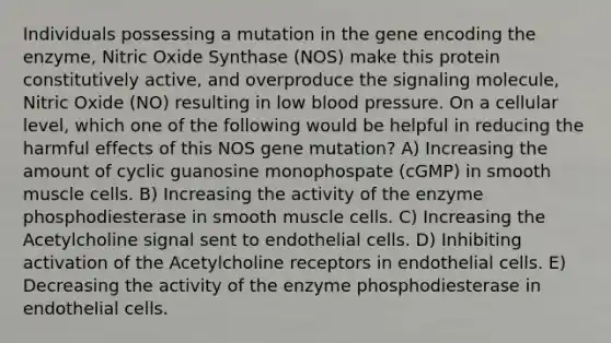 Individuals possessing a mutation in the gene encoding the enzyme, Nitric Oxide Synthase (NOS) make this protein constitutively active, and overproduce the signaling molecule, Nitric Oxide (NO) resulting in low blood pressure. On a cellular level, which one of the following would be helpful in reducing the harmful effects of this NOS gene mutation? A) Increasing the amount of cyclic guanosine monophospate (cGMP) in smooth muscle cells. B) Increasing the activity of the enzyme phosphodiesterase in smooth muscle cells. C) Increasing the Acetylcholine signal sent to endothelial cells. D) Inhibiting activation of the Acetylcholine receptors in endothelial cells. E) Decreasing the activity of the enzyme phosphodiesterase in endothelial cells.