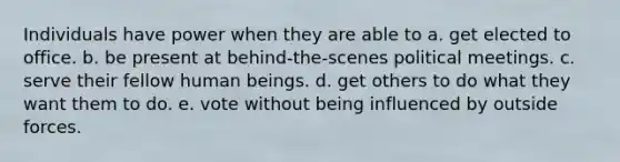 Individuals have power when they are able to a. get elected to office. b. be present at behind-the-scenes political meetings. c. serve their fellow human beings. d. get others to do what they want them to do. e. vote without being influenced by outside forces.