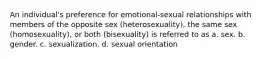 An individual's preference for emotional-sexual relationships with members of the opposite sex (heterosexuality), the same sex (homosexuality), or both (bisexuality) is referred to as a. sex. b. gender. c. sexualization. d. sexual orientation