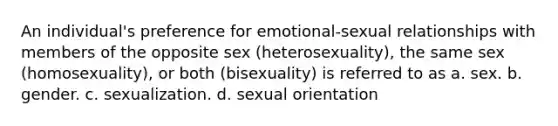 An individual's preference for emotional-sexual relationships with members of the opposite sex (heterosexuality), the same sex (homosexuality), or both (bisexuality) is referred to as a. sex. b. gender. c. sexualization. d. sexual orientation