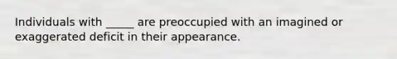 Individuals with _____ are preoccupied with an imagined or exaggerated deficit in their appearance.