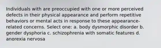 Individuals with are preoccupied with one or more perceived defects in their physical appearance and perform repetitive behaviors or mental acts in response to these appearance-related concerns. Select one: a. body dysmorphic disorder b. gender dysphoria c. schizophrenia with somatic features d. anorexia nervosa