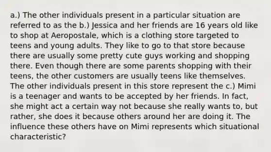 a.) The other individuals present in a particular situation are referred to as the b.) Jessica and her friends are 16 years old like to shop at Aeropostale, which is a clothing store targeted to teens and young adults. They like to go to that store because there are usually some pretty cute guys working and shopping there. Even though there are some parents shopping with their teens, the other customers are usually teens like themselves. The other individuals present in this store represent the c.) Mimi is a teenager and wants to be accepted by her friends. In fact, she might act a certain way not because she really wants to, but rather, she does it because others around her are doing it. The influence these others have on Mimi represents which situational characteristic?