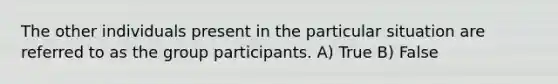 The other individuals present in the particular situation are referred to as the group participants. A) True B) False