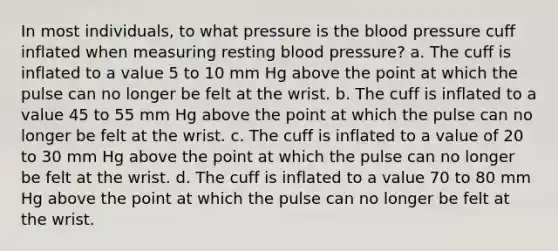 In most individuals, to what pressure is the blood pressure cuff inflated when measuring resting blood pressure? a. The cuff is inflated to a value 5 to 10 mm Hg above the point at which the pulse can no longer be felt at the wrist. b. The cuff is inflated to a value 45 to 55 mm Hg above the point at which the pulse can no longer be felt at the wrist. c. The cuff is inflated to a value of 20 to 30 mm Hg above the point at which the pulse can no longer be felt at the wrist. d. The cuff is inflated to a value 70 to 80 mm Hg above the point at which the pulse can no longer be felt at the wrist.