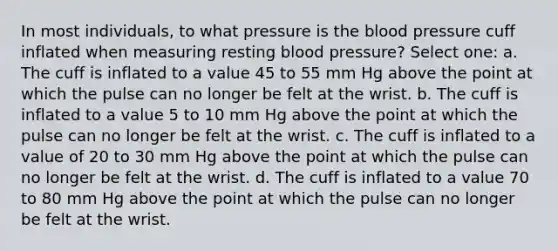 In most individuals, to what pressure is the blood pressure cuff inflated when measuring resting blood pressure? Select one: a. The cuff is inflated to a value 45 to 55 mm Hg above the point at which the pulse can no longer be felt at the wrist. b. The cuff is inflated to a value 5 to 10 mm Hg above the point at which the pulse can no longer be felt at the wrist. c. The cuff is inflated to a value of 20 to 30 mm Hg above the point at which the pulse can no longer be felt at the wrist. d. The cuff is inflated to a value 70 to 80 mm Hg above the point at which the pulse can no longer be felt at the wrist.