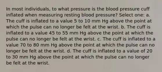 In most individuals, to what pressure is the blood pressure cuff inflated when measuring resting blood pressure? Select one: a. The cuff is inflated to a value 5 to 10 mm Hg above the point at which the pulse can no longer be felt at the wrist. b. The cuff is inflated to a value 45 to 55 mm Hg above the point at which the pulse can no longer be felt at the wrist. c. The cuff is inflated to a value 70 to 80 mm Hg above the point at which the pulse can no longer be felt at the wrist. d. The cuff is inflated to a value of 20 to 30 mm Hg above the point at which the pulse can no longer be felt at the wrist.