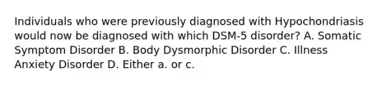 Individuals who were previously diagnosed with Hypochondriasis would now be diagnosed with which DSM-5 disorder? A. Somatic Symptom Disorder B. Body Dysmorphic Disorder C. Illness Anxiety Disorder D. Either a. or c.