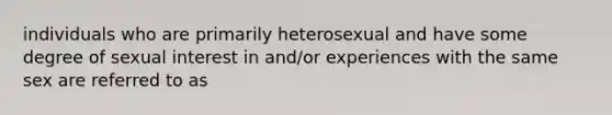 individuals who are primarily heterosexual and have some degree of sexual interest in and/or experiences with the same sex are referred to as