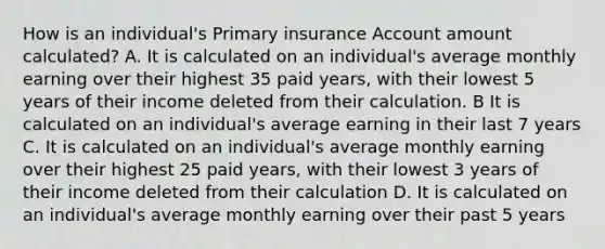 How is an individual's Primary insurance Account amount calculated? A. It is calculated on an individual's average monthly earning over their highest 35 paid years, with their lowest 5 years of their income deleted from their calculation. B It is calculated on an individual's average earning in their last 7 years C. It is calculated on an individual's average monthly earning over their highest 25 paid years, with their lowest 3 years of their income deleted from their calculation D. It is calculated on an individual's average monthly earning over their past 5 years