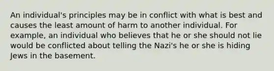 An individual's principles may be in conflict with what is best and causes the least amount of harm to another individual. For example, an individual who believes that he or she should not lie would be conflicted about telling the Nazi's he or she is hiding Jews in the basement.