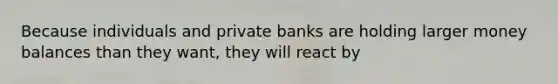 Because individuals and private banks are holding larger money balances than they want, they will react by