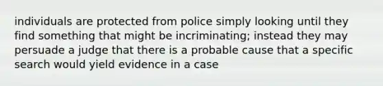 individuals are protected from police simply looking until they find something that might be incriminating; instead they may persuade a judge that there is a probable cause that a specific search would yield evidence in a case