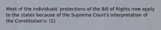 Most of the individuals' protections of the Bill of Rights now apply to the states because of the Supreme Court's interpretation of the Constitution's: (1)