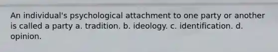 An individual's psychological attachment to one party or another is called a party a. tradition. b. ideology. c. identification. d. opinion.