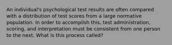 An individual's psychological test results are often compared with a distribution of test scores from a large normative population. In order to accomplish this, test administration, scoring, and interpretation must be consistent from one person to the next. What is this process called?