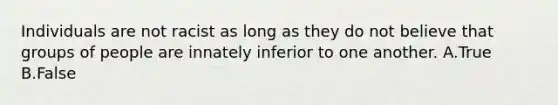 Individuals are not racist as long as they do not believe that groups of people are innately inferior to one another. A.True B.False