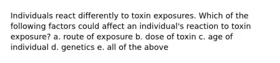 Individuals react differently to toxin exposures. Which of the following factors could affect an individual's reaction to toxin exposure? a. route of exposure b. dose of toxin c. age of individual d. genetics e. all of the above