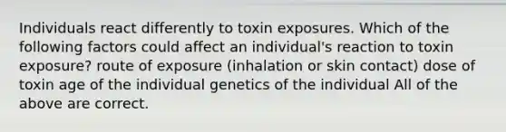 Individuals react differently to toxin exposures. Which of the following factors could affect an individual's reaction to toxin exposure? route of exposure (inhalation or skin contact) dose of toxin age of the individual genetics of the individual All of the above are correct.