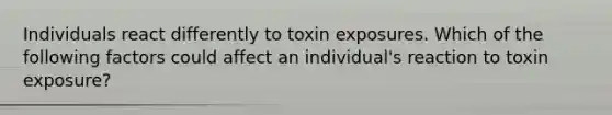 Individuals react differently to toxin exposures. Which of the following factors could affect an individual's reaction to toxin exposure?