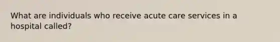 What are individuals who receive acute care services in a hospital called?