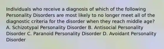 Individuals who receive a diagnosis of which of the following Personality Disorders are most likely to no longer meet all of the diagnostic criteria for the disorder when they reach middle age? A. Schizotypal Personality Disorder B. Antisocial Personality Disorder C. Paranoid Personality Disorder D. Avoidant Personality Disorder