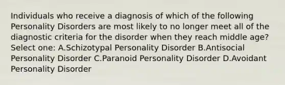 Individuals who receive a diagnosis of which of the following Personality Disorders are most likely to no longer meet all of the diagnostic criteria for the disorder when they reach middle age? Select one: A.Schizotypal Personality Disorder B.Antisocial Personality Disorder C.Paranoid Personality Disorder D.Avoidant Personality Disorder