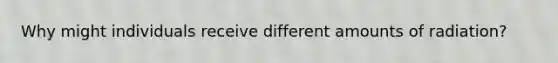 Why might individuals receive different amounts of radiation?