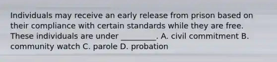 Individuals may receive an early release from prison based on their compliance with certain standards while they are free. These individuals are under _________. A. civil commitment B. community watch C. parole D. probation