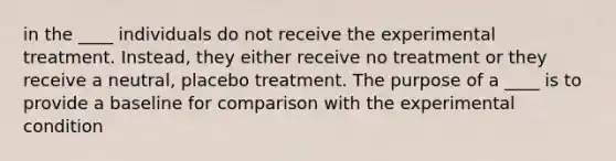 in the ____ individuals do not receive the experimental treatment. Instead, they either receive no treatment or they receive a neutral, placebo treatment. The purpose of a ____ is to provide a baseline for comparison with the experimental condition