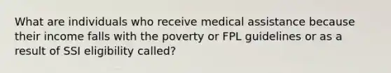 What are individuals who receive medical assistance because their income falls with the poverty or FPL guidelines or as a result of SSI eligibility called?