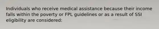 Individuals who receive medical assistance because their income falls within the poverty or FPL guidelines or as a result of SSI eligibility are considered: