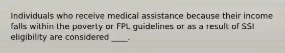 Individuals who receive medical assistance because their income falls within the poverty or FPL guidelines or as a result of SSI eligibility are considered ____.