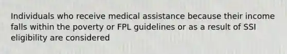 Individuals who receive medical assistance because their income falls within the poverty or FPL guidelines or as a result of SSI eligibility are considered