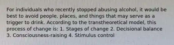 For individuals who recently stopped abusing alcohol, it would be best to avoid people, places, and things that may serve as a trigger to drink. According to the transtheoretical model, this process of change is: 1. Stages of change 2. Decisional balance 3. Consciousness-raising 4. Stimulus control