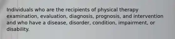 Individuals who are the recipients of physical therapy examination, evaluation, diagnosis, prognosis, and intervention and who have a disease, disorder, condition, impairment, or disability.