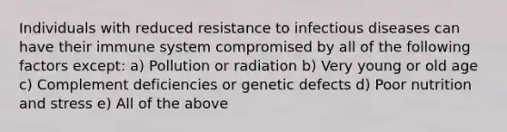 Individuals with reduced resistance to infectious diseases can have their immune system compromised by all of the following factors except: a) Pollution or radiation b) Very young or old age c) Complement deficiencies or genetic defects d) Poor nutrition and stress e) All of the above