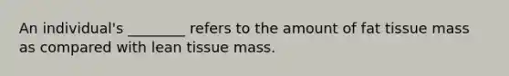 An individual's ________ refers to the amount of fat tissue mass as compared with lean tissue mass.