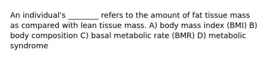 An individual's ________ refers to the amount of fat tissue mass as compared with lean tissue mass. A) body mass index (BMI) B) body composition C) basal metabolic rate (BMR) D) metabolic syndrome