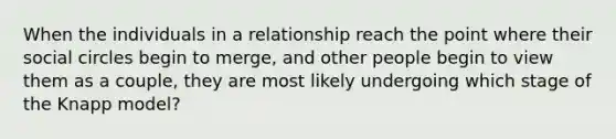 When the individuals in a relationship reach the point where their social circles begin to merge, and other people begin to view them as a couple, they are most likely undergoing which stage of the Knapp model?