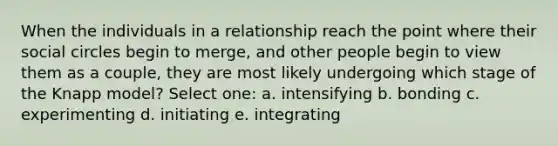 When the individuals in a relationship reach the point where their social circles begin to merge, and other people begin to view them as a couple, they are most likely undergoing which stage of the Knapp model? Select one: a. intensifying b. bonding c. experimenting d. initiating e. integrating