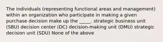 The individuals (representing functional areas and management) within an organization who participate in making a given purchase decision make up the _____. strategic business unit (SBU) decision center (DC) decision-making unit (DMU) strategic decision unit (SDU) None of the above