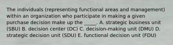 The individuals (representing functional areas and management) within an organization who participate in making a given purchase decision make up the _____. A. strategic business unit (SBU) B. decision center (DC) C. decision-making unit (DMU) D. strategic decision unit (SDU) E. functional decision unit (FDU)